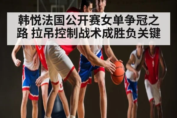 韩悦法国公开赛女单争冠之路 拉吊控制战术成胜负关键